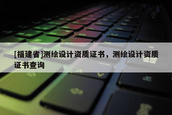 [福建省]測(cè)繪設(shè)計(jì)資質(zhì)證書(shū)，測(cè)繪設(shè)計(jì)資質(zhì)證書(shū)查詢
