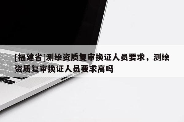 [福建省]測(cè)繪資質(zhì)復(fù)審換證人員要求，測(cè)繪資質(zhì)復(fù)審換證人員要求高嗎