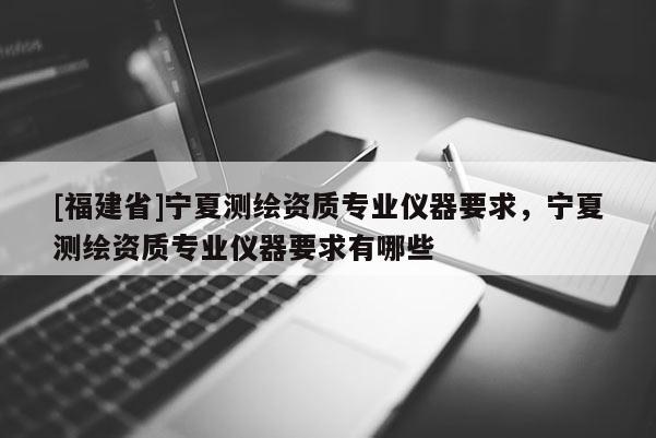 [福建省]寧夏測(cè)繪資質(zhì)專業(yè)儀器要求，寧夏測(cè)繪資質(zhì)專業(yè)儀器要求有哪些