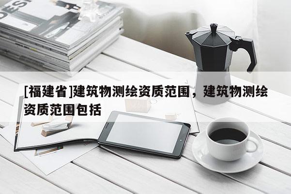 [福建省]建筑物測繪資質范圍，建筑物測繪資質范圍包括