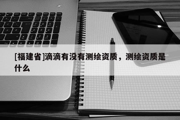 [福建省]滴滴有沒有測繪資質(zhì)，測繪資質(zhì)是什么