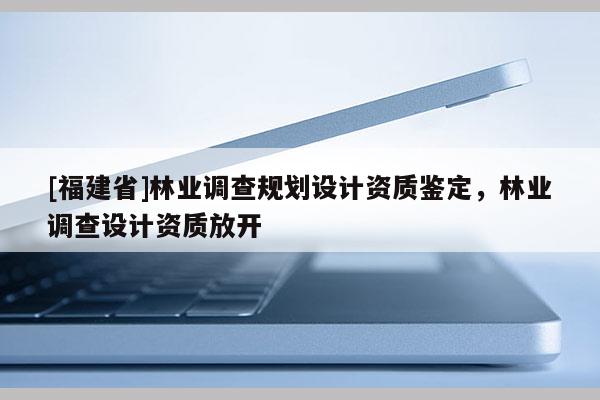 [福建省]林業(yè)調(diào)查規(guī)劃設(shè)計資質(zhì)鑒定，林業(yè)調(diào)查設(shè)計資質(zhì)放開