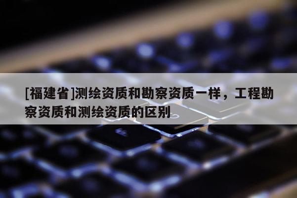 [福建省]測繪資質和勘察資質一樣，工程勘察資質和測繪資質的區別