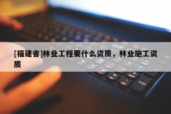 [福建省]林業工程要什么資質，林業施工資質