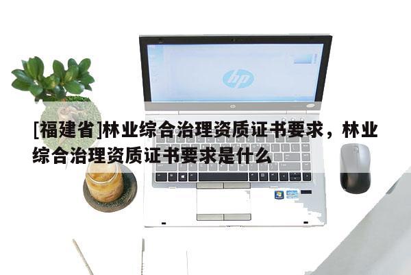 [福建省]林業綜合治理資質證書要求，林業綜合治理資質證書要求是什么