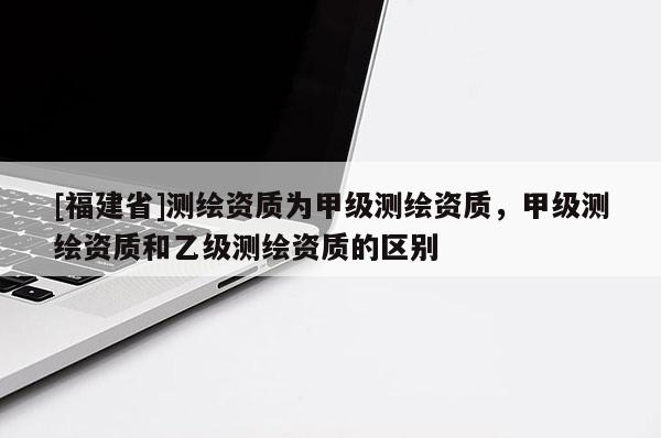 [福建省]測繪資質(zhì)為甲級測繪資質(zhì)，甲級測繪資質(zhì)和乙級測繪資質(zhì)的區(qū)別