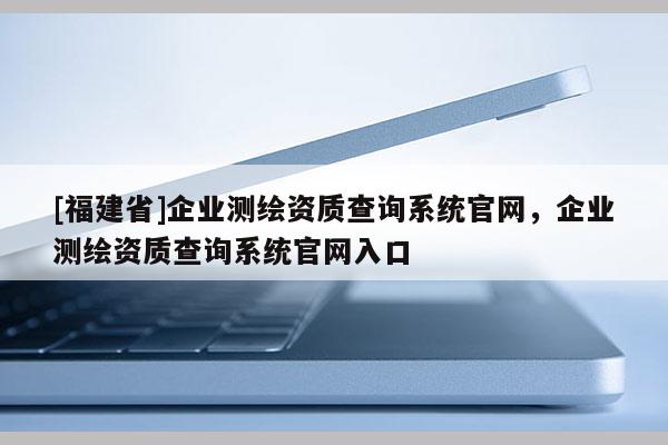 [福建省]企業測繪資質查詢系統官網，企業測繪資質查詢系統官網入口