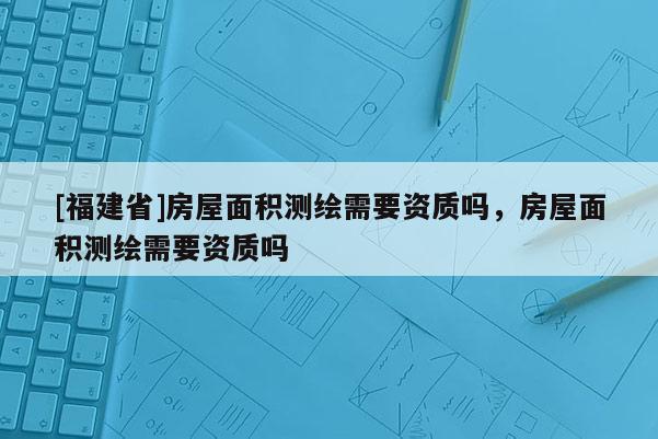 [福建省]房屋面積測繪需要資質嗎，房屋面積測繪需要資質嗎