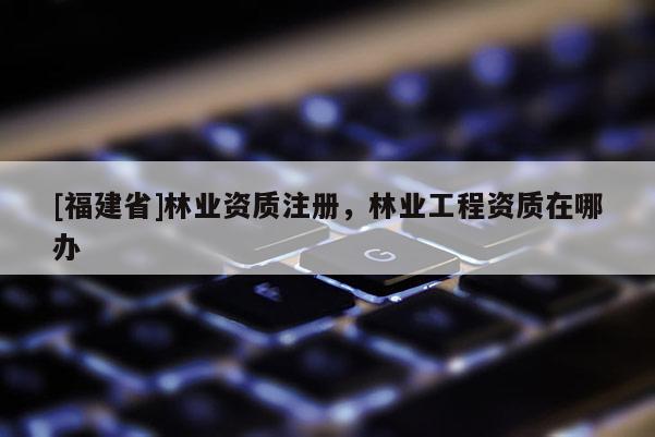 [福建省]林業資質注冊，林業工程資質在哪辦