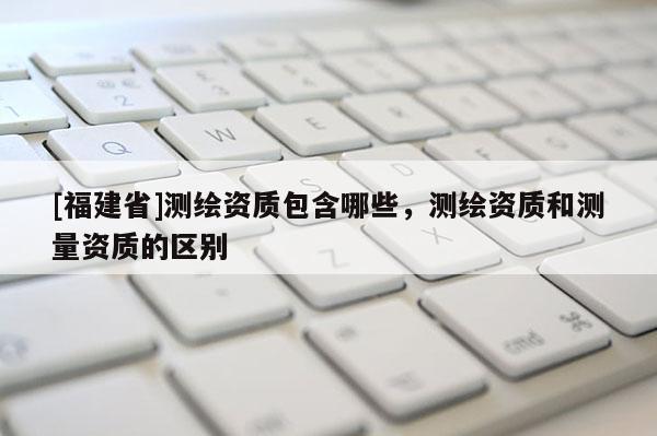 [福建省]測繪資質包含哪些，測繪資質和測量資質的區別