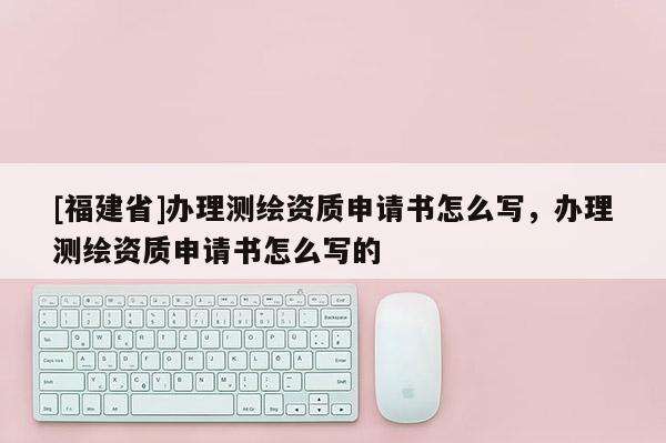 [福建省]辦理測繪資質申請書怎么寫，辦理測繪資質申請書怎么寫的