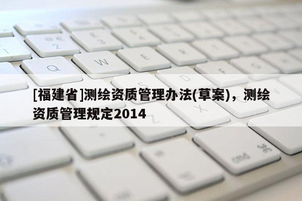 [福建省]測繪資質管理辦法(草案)，測繪資質管理規定2014