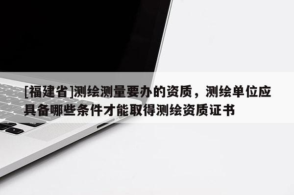 [福建省]測繪測量要辦的資質(zhì)，測繪單位應(yīng)具備哪些條件才能取得測繪資質(zhì)證書