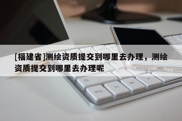 [福建省]測繪資質提交到哪里去辦理，測繪資質提交到哪里去辦理呢