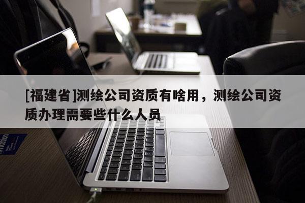 [福建省]測繪公司資質有啥用，測繪公司資質辦理需要些什么人員