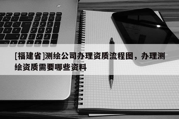 [福建省]測繪公司辦理資質流程圖，辦理測繪資質需要哪些資料