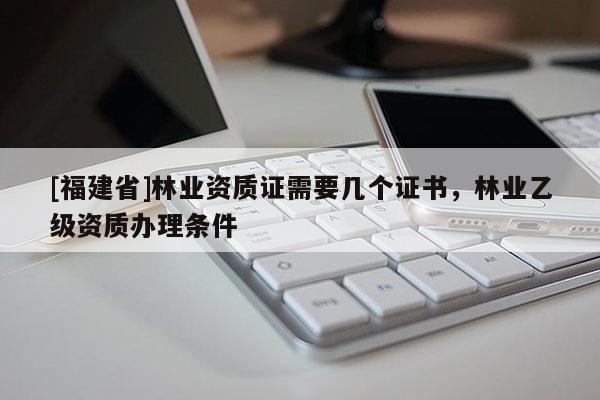 [福建省]林業資質證需要幾個證書，林業乙級資質辦理條件