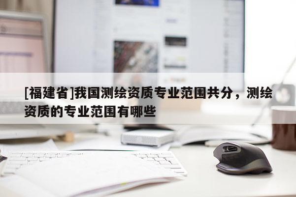 [福建省]我國測繪資質專業范圍共分，測繪資質的專業范圍有哪些