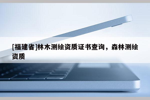 [福建省]林木測繪資質(zhì)證書查詢，森林測繪資質(zhì)