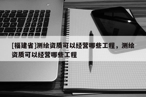 [福建省]測繪資質可以經營哪些工程，測繪資質可以經營哪些工程