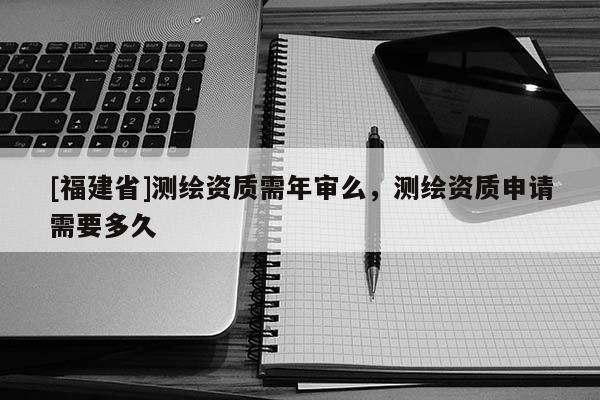 [福建省]測繪資質需年審么，測繪資質申請需要多久