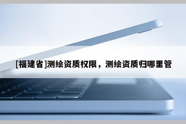 [福建省]測(cè)繪資質(zhì)權(quán)限，測(cè)繪資質(zhì)歸哪里管