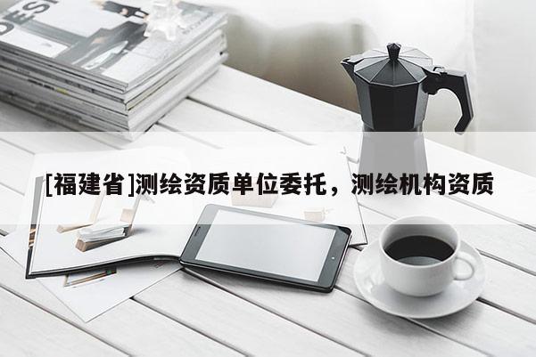 [福建省]測(cè)繪資質(zhì)單位委托，測(cè)繪機(jī)構(gòu)資質(zhì)
