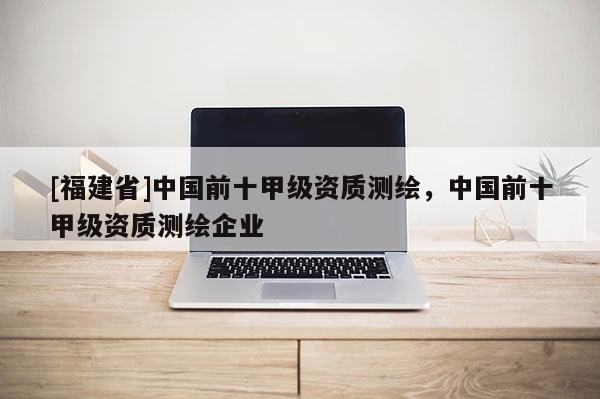 [福建省]中國前十甲級資質測繪，中國前十甲級資質測繪企業