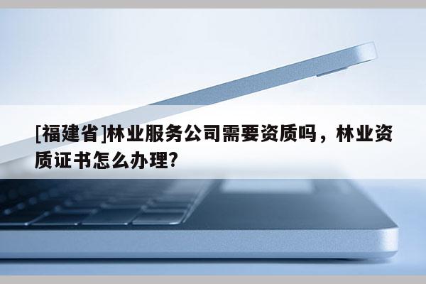 [福建省]林業服務公司需要資質嗎，林業資質證書怎么辦理?
