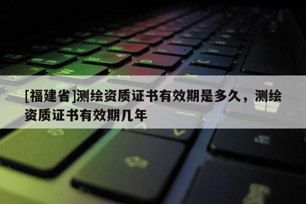 [福建省]測繪資質證書有效期是多久，測繪資質證書有效期幾年