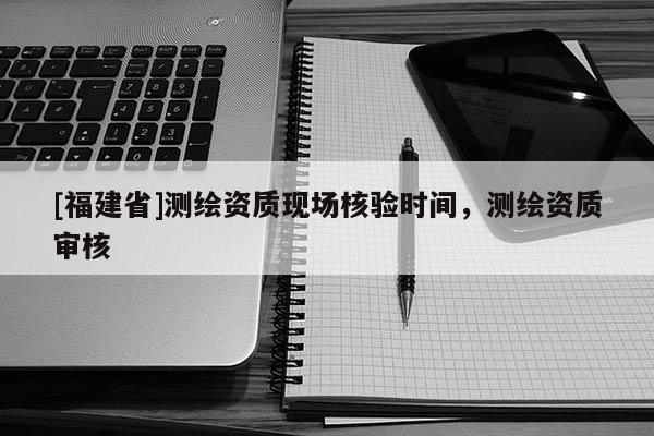 [福建省]測繪資質現(xiàn)場核驗時間，測繪資質審核