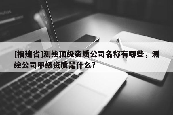 [福建省]測(cè)繪頂級(jí)資質(zhì)公司名稱有哪些，測(cè)繪公司甲級(jí)資質(zhì)是什么?