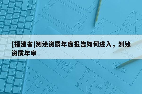 [福建省]測繪資質年度報告如何進入，測繪資質年審