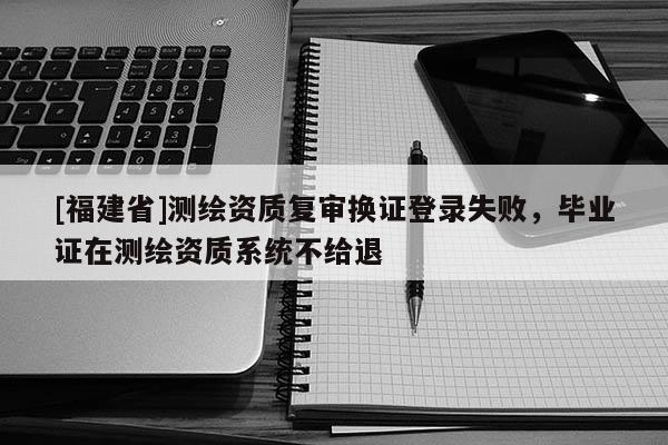 [福建省]測繪資質復審換證登錄失敗，畢業證在測繪資質系統不給退