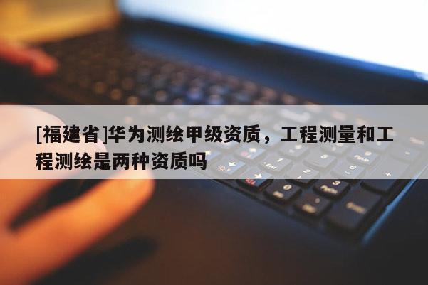 [福建省]華為測繪甲級資質，工程測量和工程測繪是兩種資質嗎