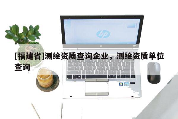 [福建省]測繪資質(zhì)查詢企業(yè)，測繪資質(zhì)單位查詢