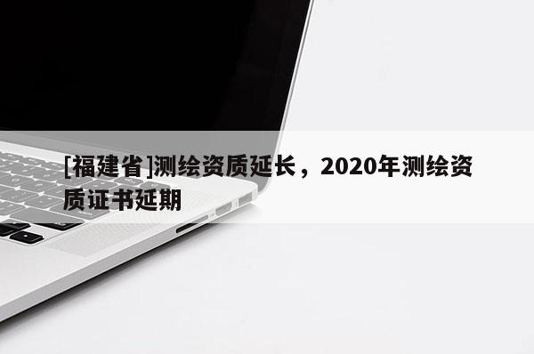 [福建省]測繪資質延長，2020年測繪資質證書延期