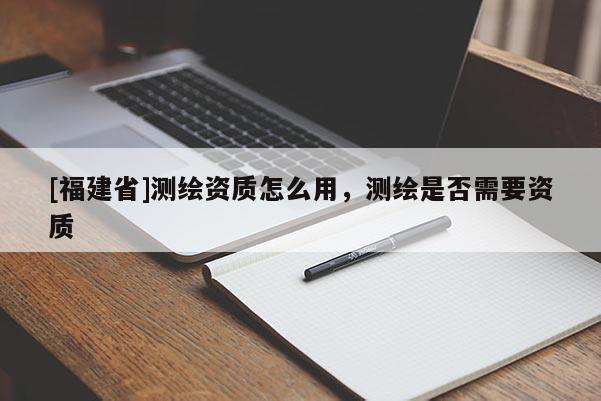 [福建省]測繪資質怎么用，測繪是否需要資質