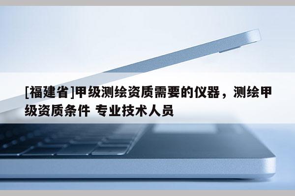 [福建省]甲級測繪資質需要的儀器，測繪甲級資質條件 專業技術人員