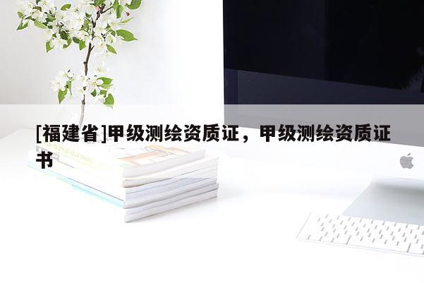 [福建省]甲級(jí)測(cè)繪資質(zhì)證，甲級(jí)測(cè)繪資質(zhì)證書