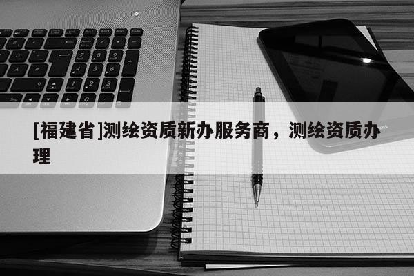[福建省]測繪資質新辦服務商，測繪資質辦理