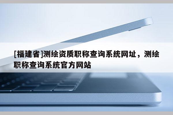 [福建省]測繪資質職稱查詢系統網址，測繪職稱查詢系統官方網站