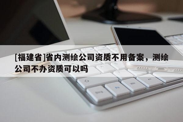 [福建省]省內測繪公司資質不用備案，測繪公司不辦資質可以嗎