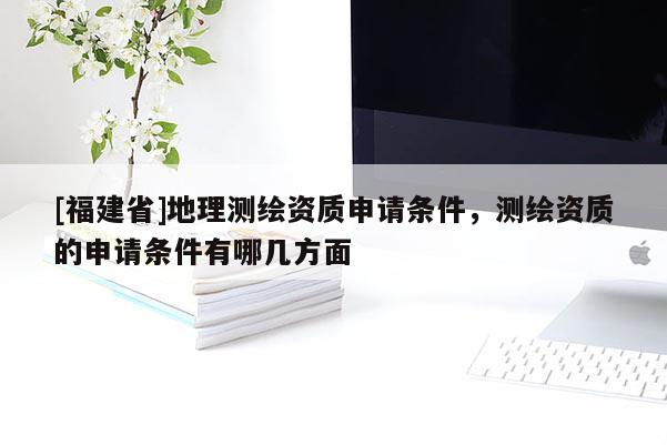 [福建省]地理測繪資質申請條件，測繪資質的申請條件有哪幾方面