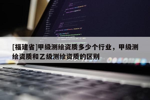 [福建省]甲級測繪資質多少個行業，甲級測繪資質和乙級測繪資質的區別