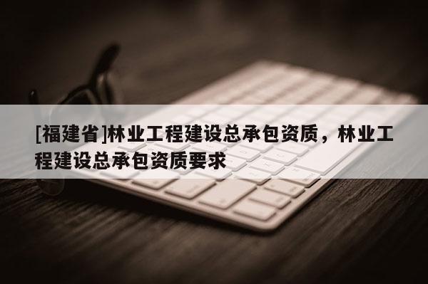 [福建省]林業工程建設總承包資質，林業工程建設總承包資質要求