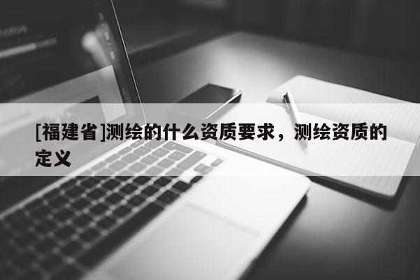 [福建省]測繪的什么資質要求，測繪資質的定義