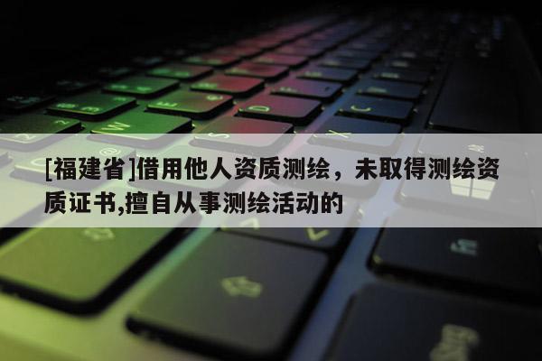 [福建省]借用他人資質測繪，未取得測繪資質證書,擅自從事測繪活動的