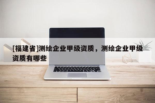 [福建省]測繪企業(yè)甲級資質(zhì)，測繪企業(yè)甲級資質(zhì)有哪些