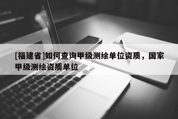 [福建省]如何查詢甲級測繪單位資質，國家甲級測繪資質單位